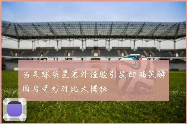 当足球明星意外撞脸引发的搞笑瞬间与奇妙对比大揭秘