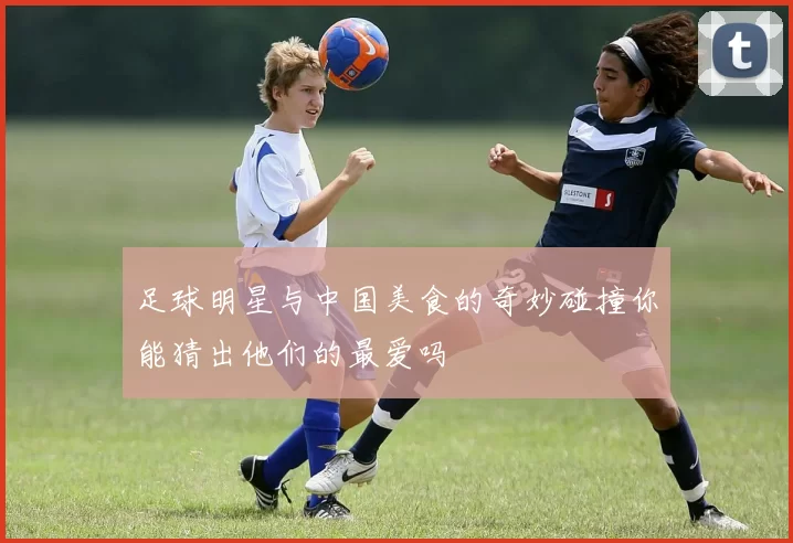 足球明星与中国美食的奇妙碰撞你能猜出他们的最爱吗