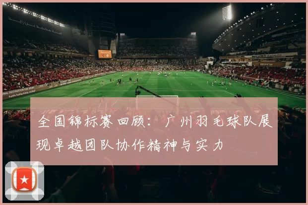 全国锦标赛回顾：广州羽毛球队展现卓越团队协作精神与实力