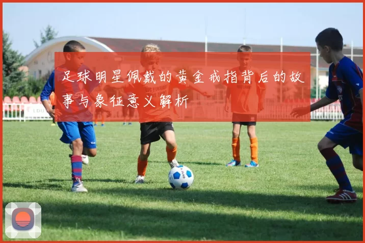 足球明星佩戴的黄金戒指背后的故事与象征意义解析
