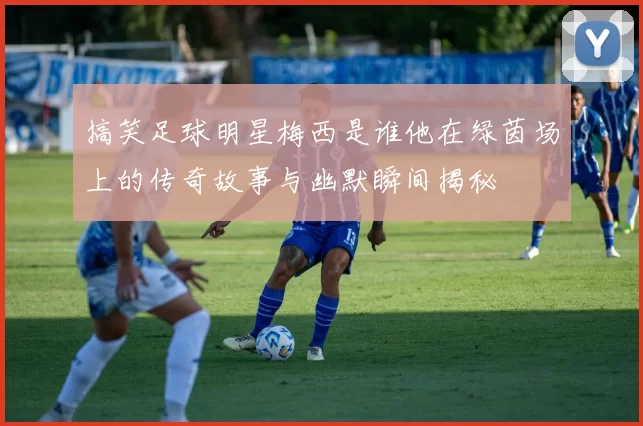 搞笑足球明星梅西是谁他在绿茵场上的传奇故事与幽默瞬间揭秘