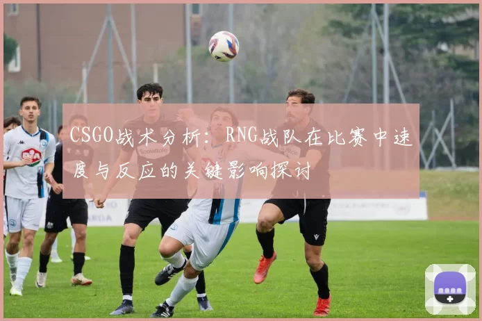 CSGO战术分析：RNG战队在比赛中速度与反应的关键影响探讨