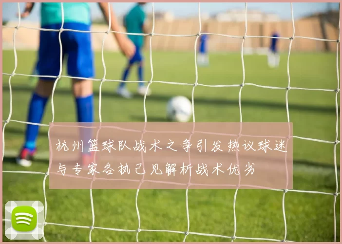 杭州篮球队战术之争引发热议球迷与专家各执己见解析战术优劣