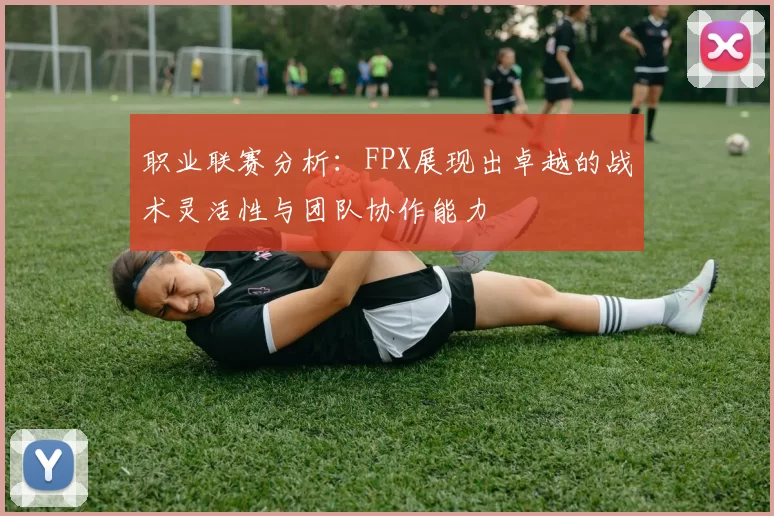 职业联赛分析：FPX展现出卓越的战术灵活性与团队协作能力