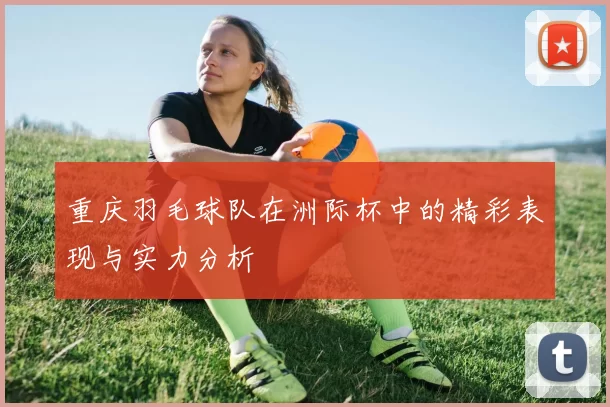 重庆羽毛球队在洲际杯中的精彩表现与实力分析