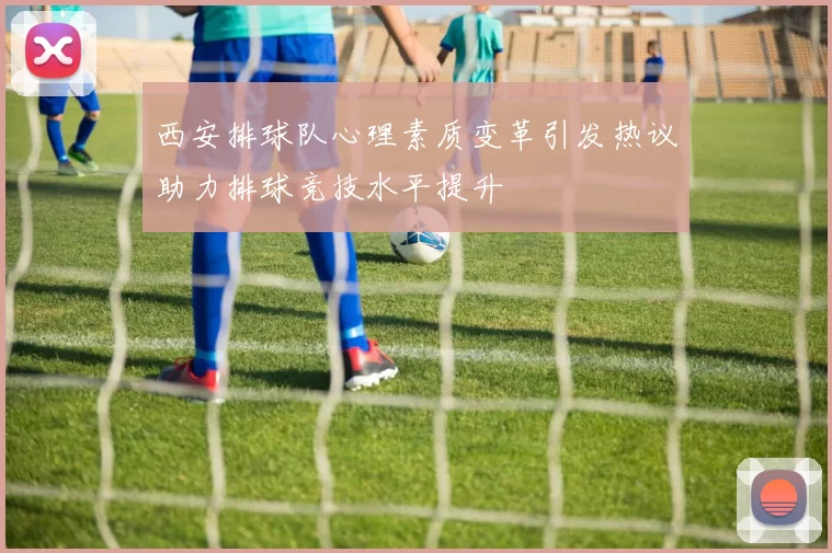 西安排球队心理素质变革引发热议助力排球竞技水平提升