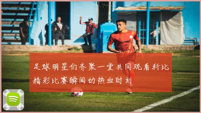 足球明星们齐聚一堂共同观看科比精彩比赛瞬间的热血时刻