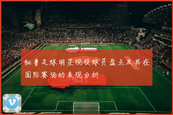 秘鲁足球明星现役球员盘点及其在国际赛场的表现分析