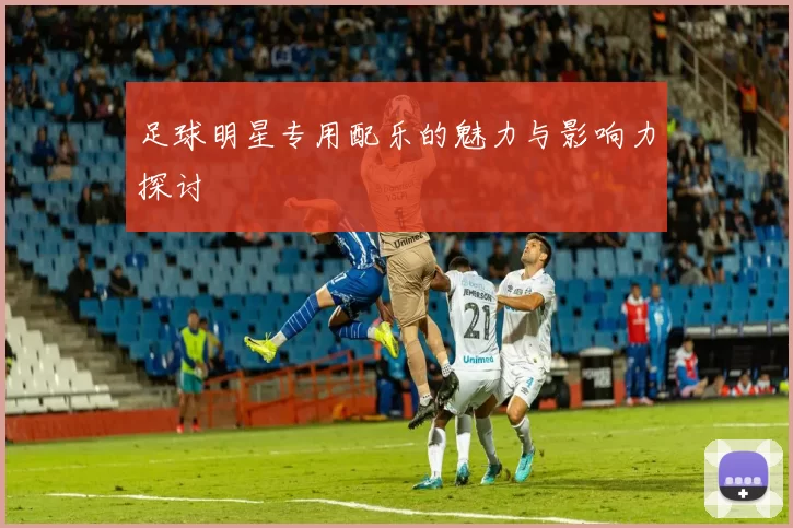 足球明星专用配乐的魅力与影响力探讨