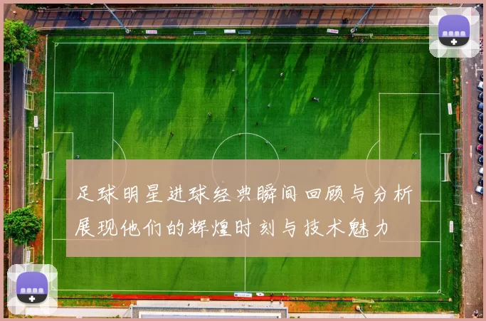 足球明星进球经典瞬间回顾与分析展现他们的辉煌时刻与技术魅力