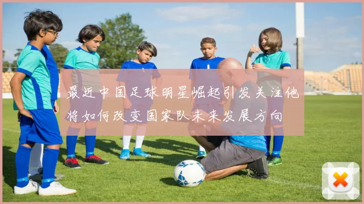 最近中国足球明星崛起引发关注他将如何改变国家队未来发展方向