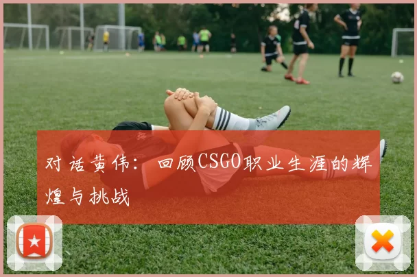 对话黄伟：回顾CSGO职业生涯的辉煌与挑战