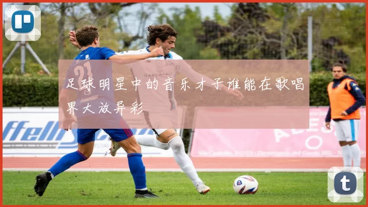 足球明星中的音乐才子谁能在歌唱界大放异彩