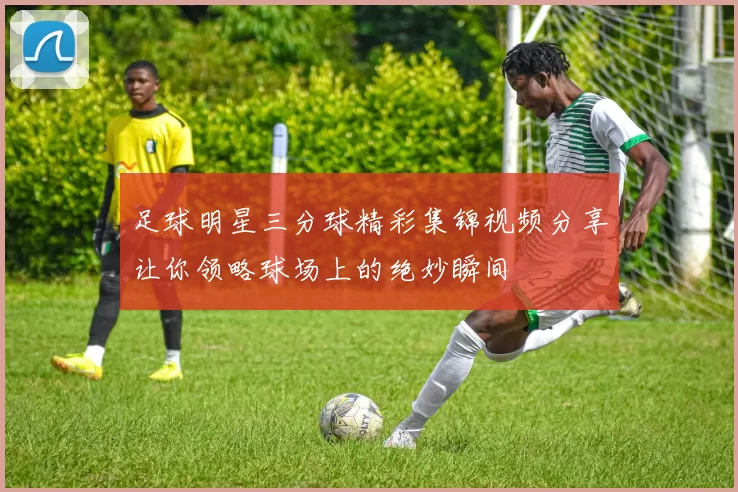 足球明星三分球精彩集锦视频分享让你领略球场上的绝妙瞬间
