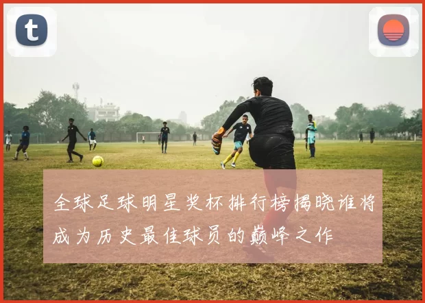 全球足球明星奖杯排行榜揭晓谁将成为历史最佳球员的巅峰之作
