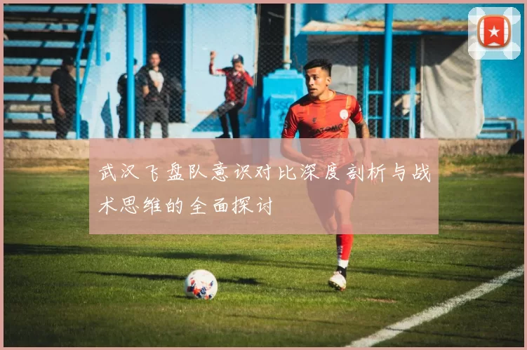 武汉飞盘队意识对比深度剖析与战术思维的全面探讨