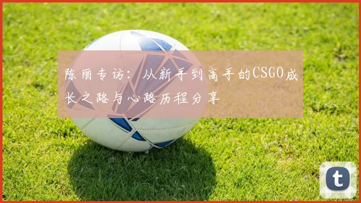 陈丽专访：从新手到高手的CSGO成长之路与心路历程分享