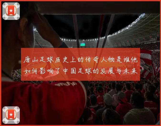唐山足球历史上的传奇人物是谁他如何影响了中国足球的发展与未来