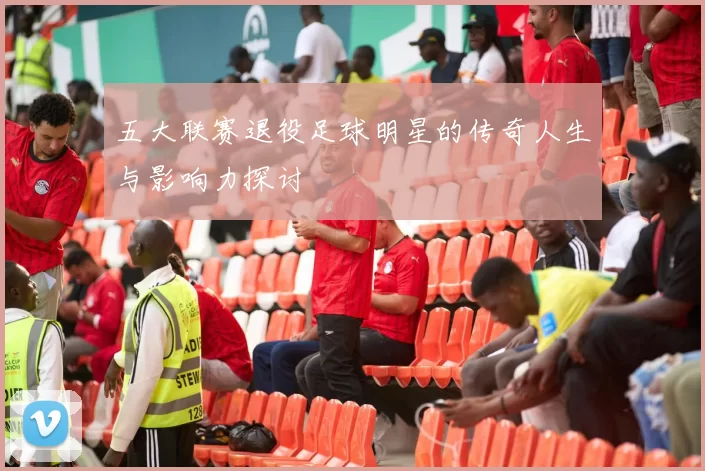 五大联赛退役足球明星的传奇人生与影响力探讨