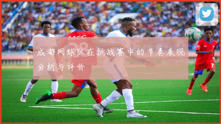 成都网球队在挑战赛中的节奏表现分析与评价