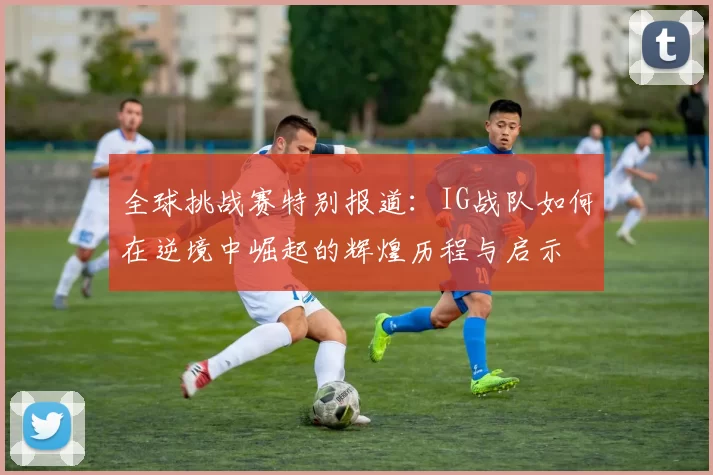 全球挑战赛特别报道：IG战队如何在逆境中崛起的辉煌历程与启示
