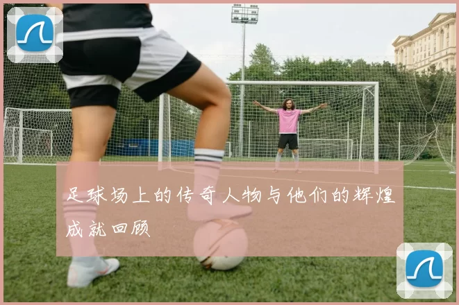 足球场上的传奇人物与他们的辉煌成就回顾