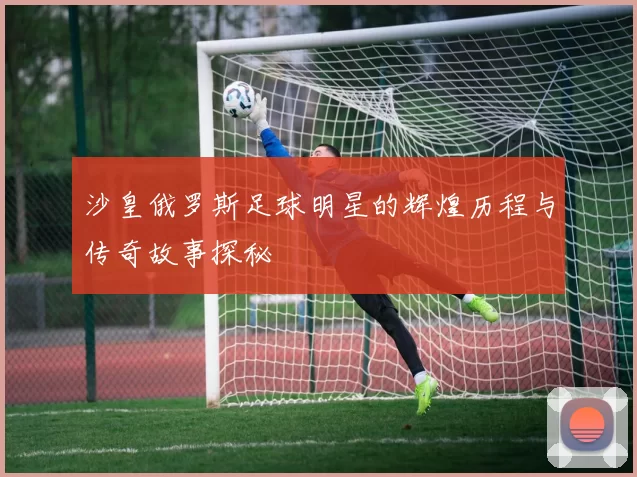 沙皇俄罗斯足球明星的辉煌历程与传奇故事探秘