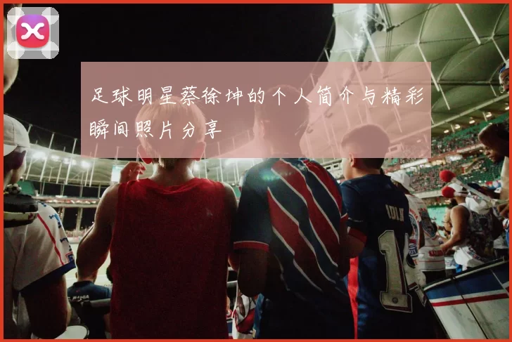 足球明星蔡徐坤的个人简介与精彩瞬间照片分享