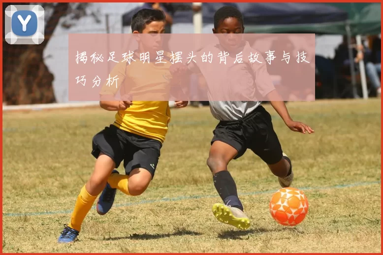 揭秘足球明星摆头的背后故事与技巧分析