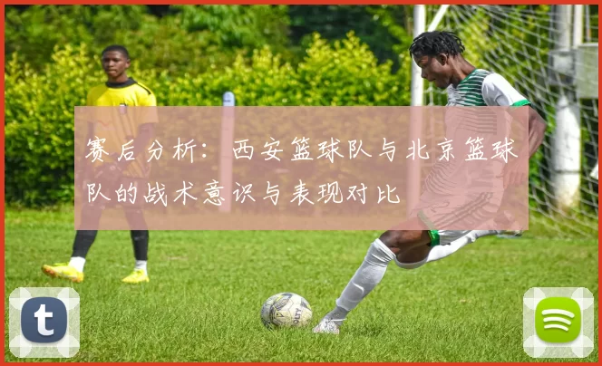 赛后分析：西安篮球队与北京篮球队的战术意识与表现对比