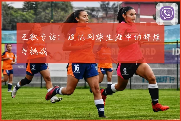 王敏专访：追忆网球生涯中的辉煌与挑战