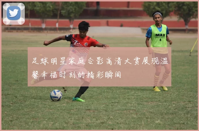 足球明星家庭合影高清大赏展现温馨幸福时刻的精彩瞬间