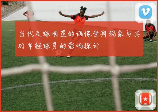 当代足球明星的偶像崇拜现象与其对年轻球员的影响探讨