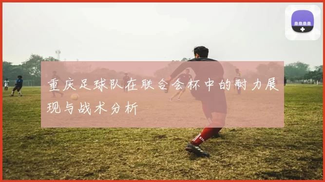 重庆足球队在联合会杯中的耐力展现与战术分析