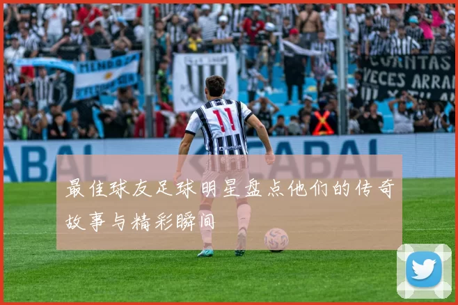 最佳球友足球明星盘点他们的传奇故事与精彩瞬间