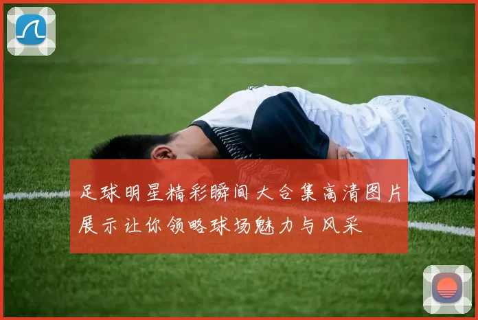 足球明星精彩瞬间大合集高清图片展示让你领略球场魅力与风采
