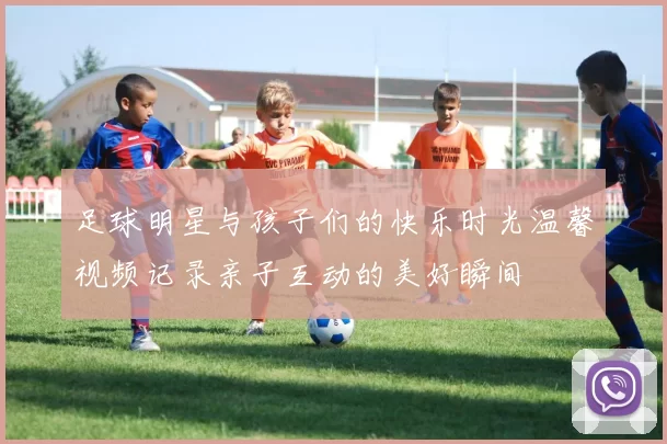 足球明星与孩子们的快乐时光温馨视频记录亲子互动的美好瞬间