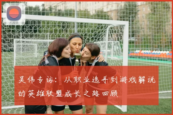 吴伟专访：从职业选手到游戏解说的英雄联盟成长之路回顾