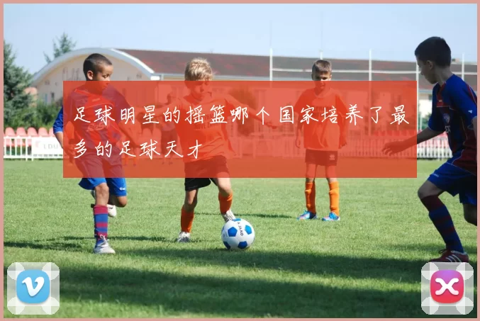 足球明星的摇篮哪个国家培养了最多的足球天才