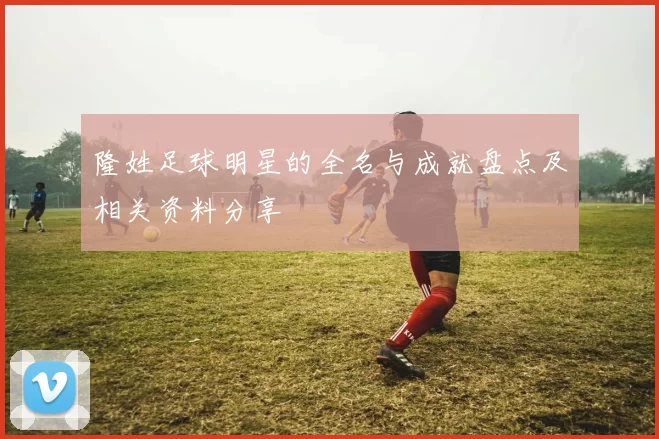 隆姓足球明星的全名与成就盘点及相关资料分享
