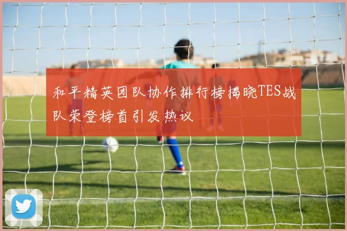 和平精英团队协作排行榜揭晓TES战队荣登榜首引发热议