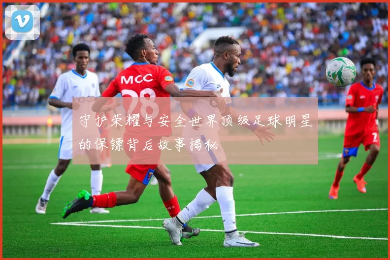 守护荣耀与安全世界顶级足球明星的保镖背后故事揭秘
