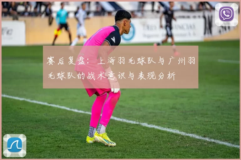 赛后复盘：上海羽毛球队与广州羽毛球队的战术意识与表现分析