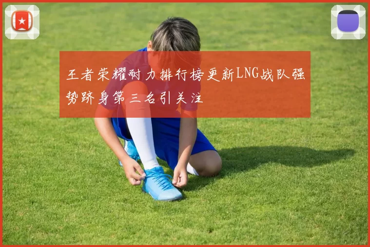 王者荣耀耐力排行榜更新LNG战队强势跻身第三名引关注