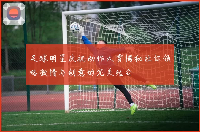 足球明星庆祝动作大赏揭秘让你领略激情与创意的完美结合