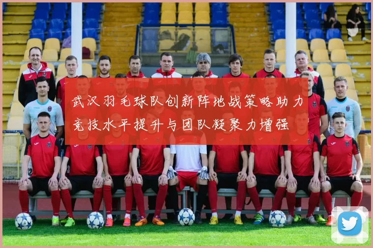 武汉羽毛球队创新阵地战策略助力竞技水平提升与团队凝聚力增强