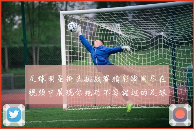 足球明星街头挑战赛精彩瞬间尽在视频中展现你绝对不容错过的足球技艺与魅力