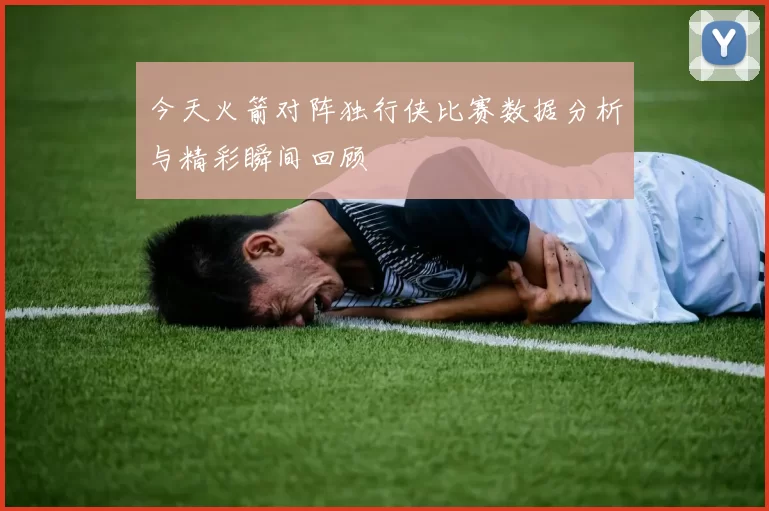今天火箭对阵独行侠比赛数据分析与精彩瞬间回顾
