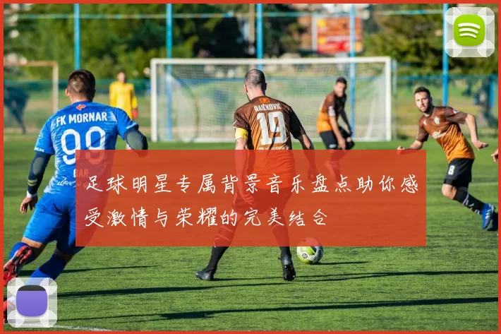 足球明星专属背景音乐盘点助你感受激情与荣耀的完美结合