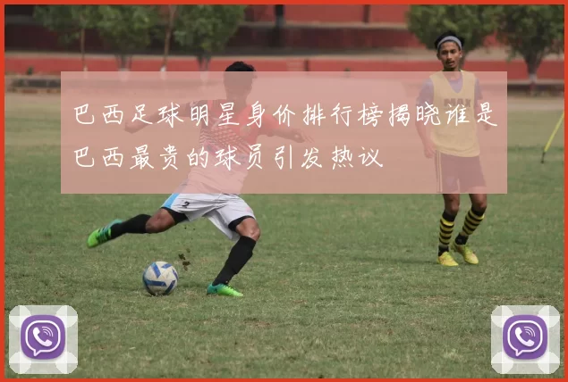 巴西足球明星身价排行榜揭晓谁是巴西最贵的球员引发热议